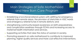 Main Strategies of Safe Motherhood
and New Born Care Program
 Establishing a functional referral system with airlifting for emergency
referrals from remote areas, the provision of stretchers in VDC wards
and emergency referral funds in remote districts; and
 strengthening community-based awareness on birth preparedness
and complication readiness through FCHVs and increasing access to
maternal health information and services.
 Supporting activities that raise the status of women in society.
 Promoting research on safe motherhood to contribute to improved
planning, higher quality services and more cost-effective interventions.
36
 