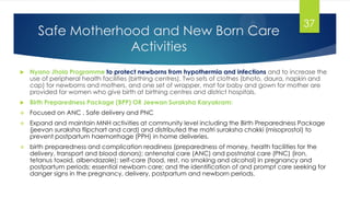 Safe Motherhood and New Born Care
Activities
 Nyano Jhola Programme to protect newborns from hypothermia and infections and to increase the
use of peripheral health facilities (birthing centres). Two sets of clothes (bhoto, daura, napkin and
cap) for newborns and mothers, and one set of wrapper, mat for baby and gown for mother are
provided for women who give birth at birthing centres and district hospitals.
 Birth Preparedness Package (BPP) OR Jeewan Suraksha Karyakram:
 Focused on ANC , Safe delivery and PNC
 Expand and maintain MNH activities at community level including the Birth Preparedness Package
(jeevan suraksha flipchart and card) and distributed the matri suraksha chakki (misoprostol) to
prevent postpartum haemorrhage (PPH) in home deliveries.
 birth preparedness and complication readiness (preparedness of money, health facilities for the
delivery, transport and blood donors); antenatal care (ANC) and postnatal care (PNC) (iron,
tetanus toxoid, albendazole); self-care (food, rest, no smoking and alcohol) in pregnancy and
postpartum periods; essential newborn care; and the identification of and prompt care seeking for
danger signs in the pregnancy, delivery, postpartum and newborn periods.
37
 