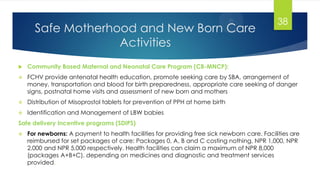 Safe Motherhood and New Born Care
Activities
 Community Based Maternal and Neonatal Care Program (CB-MNCP):
 FCHV provide antenatal health education, promote seeking care by SBA, arrangement of
money, transportation and blood for birth preparedness, appropriate care seeking of danger
signs, postnatal home visits and assessment of new born and mothers
 Distribution of Misoprostol tablets for prevention of PPH at home birth
 Identification and Management of LBW babies
Safe delivery Incentive programs (SDIPS)
 For newborns: A payment to health facilities for providing free sick newborn care. Facilities are
reimbursed for set packages of care: Packages 0, A, B and C costing nothing, NPR 1,000, NPR
2,000 and NPR 5,000 respectively. Health facilities can claim a maximum of NPR 8,000
(packages A+B+C), depending on medicines and diagnostic and treatment services
provided.
38
 
