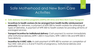 Safe Motherhood and New Born Care
Activities
 Safe delivery Incentive programs (SDIPS) OR Ama and New Born Care Parogram
 Incentives to health workers (to be arranged from health facility reimbursement
amounts): For deliveries, a payment of NPR 300 to health workers for attending all
types of deliveries. A payment of NPR 300 to health workers for providing all forms of
packaged services.
 Transport incentive for institutional delivery: Cash payment to women immediately
after institutional delivery (NPR 1,500 in mountains, NPR 1,000 in hills and NPR 500 in
Tarai districts).
 Incentive for 4 ANC visits: A cash payment of NPR 400 to women on completion of
four ANC visits at 4, 6, 8 and 9 months of pregnancy, institutional delivery and
postnatal care.
39
 