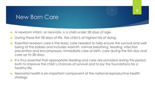 New Born Care
 A newborn infant, or neonate, is a child under 28 days of age.
 During these first 28 days of life, the child is at highest risk of dying.
 Essential newborn care is the basic care needed to help ensure the survival and well
being of the babies and includes warmth, normal breathing, feeding, infection
prevention and encompasses: immediate care at birth, care during the first day and
care up to 28 days.
 It is thus essential that appropriate feeding and care are provided during this period,
both to improve the child‘s chances of survival and to lay the foundations for a
healthy life.
 Neonatal health is an important component of the national reproductive health
strategy
4
 