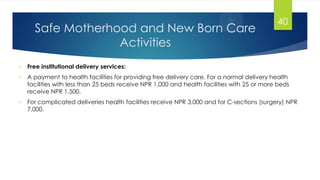 Safe Motherhood and New Born Care
Activities
 Free institutional delivery services:
 A payment to health facilities for providing free delivery care. For a normal delivery health
facilities with less than 25 beds receive NPR 1,000 and health facilities with 25 or more beds
receive NPR 1,500.
 For complicated deliveries health facilities receive NPR 3,000 and for C-sections (surgery) NPR
7,000.
40
 