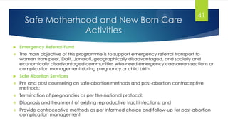 Safe Motherhood and New Born Care
Activities
 Emergency Referral Fund
 The main objective of this programme is to support emergency referral transport to
women from poor, Dalit, Janajati, geographically disadvantaged, and socially and
economically disadvantaged communities who need emergency caesarean sections or
complication management during pregnancy or child birth.
 Safe Abortion Services
 Pre and post counseling on safe abortion methods and post-abortion contraceptive
methods;
 Termination of pregnancies as per the national protocol;
 Diagnosis and treatment of existing reproductive tract infections; and
 Provide contraceptive methods as per informed choice and follow-up for post-abortion
complication management
41
 