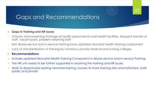Gaps and Recommendations
 Gaps in Training and HR Issues
 Chronic and worsening shortage of health personnel at rural health facilities, frequent transfer of
staff, vacant posts, problem retaining staff
 Not all pre-service and in-service training have updated neonatal health training component
 Lack of standardization of training by numerous private medical and nursing colleges
 Recommendations:
 Include updated Neonatal Health Training Component in all pre-service and in-service Training.
 The HR unit needs to be further supported in resolving the training and HR issues
 Work to disseminate existing neonatal training courses to more training sites and institutions, both
public and private
42
 