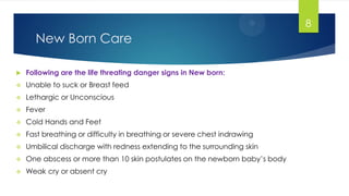 New Born Care
 Following are the life threating danger signs in New born:
 Unable to suck or Breast feed
 Lethargic or Unconscious
 Fever
 Cold Hands and Feet
 Fast breathing or difficulty in breathing or severe chest indrawing
 Umbilical discharge with redness extending to the surrounding skin
 One abscess or more than 10 skin postulates on the newborn baby‘s body
 Weak cry or absent cry
8
 