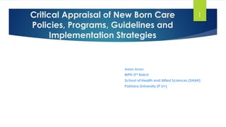Critical Appraisal of New Born Care
Policies, Programs, Guidelines and
Implementation Strategies
Aslam Aman
MPH-3rd Batch
School of Health and Allied Sciences (SHAH)
Pokhara University (P.U>)
1
 