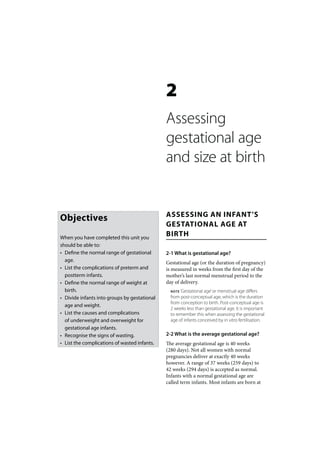 2
                                              Assessing
                                              gestational age
                                              and size at birth


                                              ASSESSING AN INFANT’S
Objectives
                                              GESTATIONAL AGE AT
When you have completed this unit you
                                              BIRTH
should be able to:
• Define the normal range of gestational      2-1 What is gestational age?
  age.                                        Gestational age (or the duration of pregnancy)
• List the complications of preterm and       is measured in weeks from the first day of the
  postterm infants.                           mother’s last normal menstrual period to the
• Define the normal range of weight at        day of delivery.
  birth.                                        NOTE ‘Gestational age’ or menstrual age differs

• Divide infants into groups by gestational     from post-conceptual age, which is the duration
                                                from conception to birth. Post-conceptual age is
  age and weight.
                                                2 weeks less than gestational age. It is important
• List the causes and complications             to remember this when assessing the gestational
  of underweight and overweight for             age of infants conceived by in vitro fertilisation.
  gestational age infants.
• Recognise the signs of wasting.             2-2 What is the average gestational age?
• List the complications of wasted infants.   The average gestational age is 40 weeks
                                              (280 days). Not all women with normal
                                              pregnancies deliver at exactly 40 weeks
                                              however. A range of 37 weeks (259 days) to
                                              42 weeks (294 days) is accepted as normal.
                                              Infants with a normal gestational age are
                                              called term infants. Most infants are born at
 