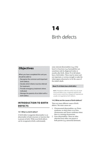 14
                                                 Birth defects




                                                 some internal abnormalities (e.g. of the
 Objectives                                      heart) or functions (e.g. haemophilia) can
                                                 sometimes only be diagnosed weeks or
                                                 months after birth. About 3% of all infants
 When you have completed this unit you           have a birth defect. These may be minor and
 should be able to:                              not important, or serious enough to make the
 • Recognise the common and important            infant appear abnormal or to be the cause of
   birth defects.                                the infant’s death.
 • Decide which infants must be referred
   for treatment.                                 About 3% of infants have a birth defect
 • Provide emergency treatment where
   indicated.                                      NOTE Intrauterine infections which do not cause
                                                   structural defects (e.g. congenital syphilis) and
 • Manage the parents of an infant with a          recent acute insults (e.g. intrapartum hypoxia) are
   birth defect.                                   usually not regarded as birth defects.

                                                 14-2 What are the causes of birth defects?
INTRODUCTION TO BIRTH                            There are many different causes of birth
DEFECTS                                          defects. The main causes are:
                                                 1. Chromosomal abnormalities, e.g. Down
                                                    syndrome, in which there is an extra
14-1 What is a birth defect?                        chromosome and Turner syndrome where
A birth defect (congenital abnormality) is an       there is a missing chromosome.
abnormality in body structure or function that   2. Gene abnormalities. These are often
is present at birth. While most birth defects       inherited from either one parent or
can be recognised at birth, unfortunately           both parents (e.g. autosomal dominant,
 