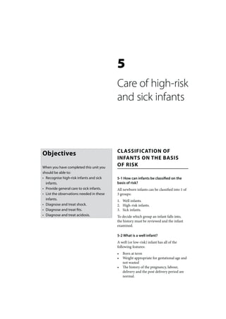 5
                                          Care of high-risk
                                          and sick infants



                                          CLASSIFICATION OF
Objectives
                                          INFANTS ON THE BASIS
When you have completed this unit you
                                          OF RISK
should be able to:
• Recognise high-risk infants and sick    5-1 How can infants be classified on the
  infants.                                basis of risk?
• Provide general care to sick infants.   All newborn infants can be classified into 1 of
• List the observations needed in these   3 groups:
  infants.                                1. Well infants.
• Diagnose and treat shock.               2. High-risk infants.
• Diagnose and treat fits.                3. Sick infants.
• Diagnose and treat acidosis.            To decide which group an infant falls into,
                                          the history must be reviewed and the infant
                                          examined.

                                          5-2 What is a well infant?
                                          A well (or low-risk) infant has all of the
                                          following features:
                                          •   Born at term
                                          •   Weight appropriate for gestational age and
                                              not wasted
                                          •   The history of the pregnancy, labour,
                                              delivery and the post delivery period are
                                              normal.
 