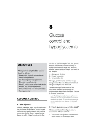 8
                                                 Glucose
                                                 control and
                                                 hypoglycaemia


                                                 can also be converted by the liver into glucose.
 Objectives                                      Glucose is an essential source of energy to
                                                 many cells of the body, especially the brain.
                                                 Glucose is absorbed from the gut and stored in
 When you have completed this unit you           the body as:
 should be able to:
                                                 1. Glycogen in the liver
 • Explain why the body needs glucose.           2. Protein in muscles
 • Define hypoglycaemia.                         3. Fat under the skin
 • List the dangers of hypoglycaemia.
                                                 Glycogen, protein and fat form the body’s
 • Diagnose hypoglycaemia.                       energy stores. They can all be converted back
 • Identify infants at risk of hypoglycaemia.    into glucose by the liver if needed.
 • Prevent and treat hypoglycaemia.
                                                 The amount of glucose available to the
 • Discuss the causes and management of          cells can be assessed by measuring the
   hyperglycaemia.                               concentration of glucose in the blood. Glucose
                                                 is the same as dextrose.
                                                   NOTE The fetus gets most of its energy from the
                                                   mother in the form of glucose which crosses the
GLUCOSE CONTROL                                    placenta. The higher the mother’s blood glucose
                                                   concentration, the more glucose the fetus will
                                                   receive.
8-1 What is glucose?
Glucose is a simple sugar. It is obtained from   8-2 How is glucose measured in the blood?
the diet by the breakdown of more complex        The concentration of blood glucose can be
carbohydrates (such as starch) and from the      measured by different methods:
conversion of other dietary sugars (such as
lactose in milk). Fat and protein in the diet    1. The quickest, cheapest and easiest method
                                                    in the nursery to measure the blood
 