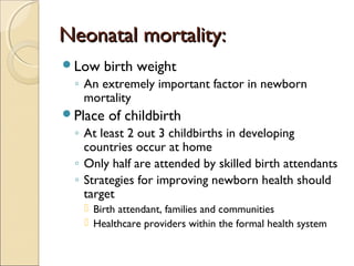 Neonatal mortality:
Low

birth weight

◦ An extremely important factor in newborn
mortality
Place

of childbirth

◦ At least 2 out 3 childbirths in developing
countries occur at home
◦ Only half are attended by skilled birth attendants
◦ Strategies for improving newborn health should
target
 Birth attendant, families and communities
 Healthcare providers within the formal health system

 