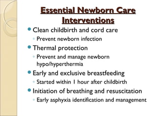 Essential Newborn Care
Interventions
Clean

childbirth and cord care

◦ Prevent newborn infection
Thermal

protection

◦ Prevent and manage newborn
hypo/hyperthermia
Early

and exclusive breastfeeding

◦ Started within 1 hour after childbirth
Initiation

of breathing and resuscitation

◦ Early asphyxia identification and management

 