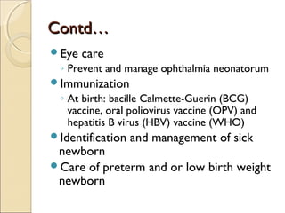Contd…
Eye

care

◦ Prevent and manage ophthalmia neonatorum
Immunization

◦ At birth: bacille Calmette-Guerin (BCG)
vaccine, oral poliovirus vaccine (OPV) and
hepatitis B virus (HBV) vaccine (WHO)
Identification

and management of sick

newborn
Care of preterm and or low birth weight
newborn

 