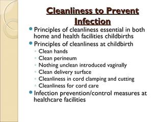Cleanliness to Prevent
Infection

Principles

of cleanliness essential in both
home and health facilities childbirths
Principles of cleanliness at childbirth
◦
◦
◦
◦
◦
◦

Clean hands
Clean perineum
Nothing unclean introduced vaginally
Clean delivery surface
Cleanliness in cord clamping and cutting
Cleanliness for cord care

Infection

prevention/control measures at
healthcare facilities

 