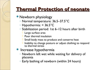 Thermal Protection of neonate
Newborn

physiology

◦ Normal temperature: 36.5–37.5°C
◦ Hypothermia: < 36.5°C
◦ Stabilization period: 1st 6–12 hours after birth







Large surface area
Poor thermal insulation
Small body mass to produce and conserve heat
Inability to change posture or adjust clothing to respond
to thermal stress

Increase hypothermia

◦ Newborn left wet while waiting for delivery of
placenta
◦ Early bathing of newborn (within 24 hours)

 