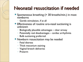 Neonatal resuscitation if needed
 Spontaneous

newborns

breathing (> 30 breaths/min.) in most

◦ Gentle stimulation, if at all

 Effectiveness

unknown

of routine oro-nasal suctioning is

◦ Biologically plausible advantages – clear airway
◦ Potentially real disadvantages – cardiac arrhythmia
◦ Bulb suctioning preferred

 Newborn

◦
◦
◦
◦

resuscitation may be needed

Fetal distress
Thick meconium staining
Vaginal breech deliveries
Preterm

 