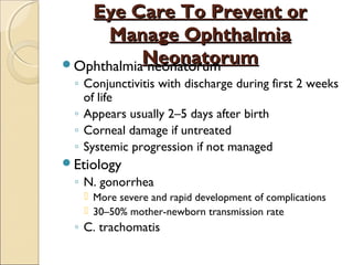 Eye Care To Prevent or
Manage Ophthalmia
OphthalmiaNeonatorum
neonatorum
◦ Conjunctivitis with discharge during first 2 weeks
of life
◦ Appears usually 2–5 days after birth
◦ Corneal damage if untreated
◦ Systemic progression if not managed
Etiology

◦ N. gonorrhea
 More severe and rapid development of complications
 30–50% mother-newborn transmission rate

◦ C. trachomatis

 