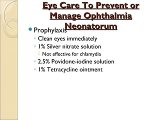 Eye Care To Prevent or
Manage Ophthalmia
Neonatorum
Prophylaxis
◦ Clean eyes immediately
◦ 1% Silver nitrate solution
 Not effective for chlamydia

◦ 2.5% Povidone-iodine solution
◦ 1% Tetracycline ointment

 