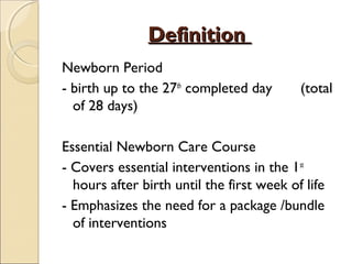 Definition
Newborn Period
- birth up to the 27th completed day
of 28 days)

(total

Essential Newborn Care Course
- Covers essential interventions in the 1st
hours after birth until the first week of life
- Emphasizes the need for a package /bundle
of interventions

 