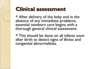 Clinical assessment
After

delivery of the baby and in the
absence of any immediate problems,
essential newborn care begins with a
thorough general clinical assessment.
This

should be done on all infants soon
after birth to detect signs of illness and
congenital abnormalities.

 