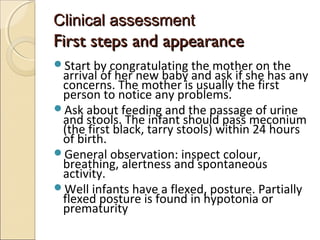 Clinical assessment

First steps and appearance
Start by congratulating the mother on the

arrival of her new baby and ask if she has any
concerns. The mother is usually the first
person to notice any problems.
Ask about feeding and the passage of urine
and stools. The infant should pass meconium
(the first black, tarry stools) within 24 hours
of birth.
General observation: inspect colour,
breathing, alertness and spontaneous
activity.
Well infants have a flexed, posture. Partially
flexed posture is found in hypotonia or
prematurity

 
