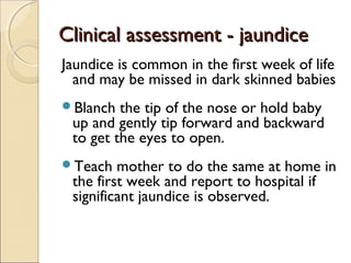 Clinical assessment - jaundice
Jaundice is common in the first week of life
and may be missed in dark skinned babies
Blanch

the tip of the nose or hold baby
up and gently tip forward and backward
to get the eyes to open.

Teach

mother to do the same at home in
the first week and report to hospital if
significant jaundice is observed.

 