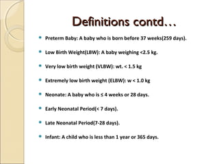 Definitions contd…


Preterm Baby: A baby who is born before 37 weeks(259 days).



Low Birth Weight(LBW): A baby weighing <2.5 kg.



Very low birth weight (VLBW): wt. < 1.5 kg



Extremely low birth weight (ELBW): w < 1.0 kg



Neonate: A baby who is ≤ 4 weeks or 28 days.



Early Neonatal Period(< 7 days).



Late Neonatal Period(7-28 days).



Infant: A child who is less than 1 year or 365 days.

 