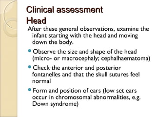 Clinical assessment

Head

After these general observations, examine the
infant starting with the head and moving
down the body.
Observe the size and shape of the head
(micro- or macrocephaly; cephalhaematoma)
Check the anterior and posterior
fontanelles and that the skull sutures feel
normal
Form and position of ears (low set ears
occur in chromosomal abnormalities, e.g.
Down syndrome)

 