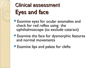 Clinical assessment

Eyes and face
Examine

eyes for ocular anomalies and
check for red reflex using the
ophthalmoscope (to exclude cataract)

Examine

the face for dysmorphic features
and normal movements

Examine

lips and palate for clefts

 
