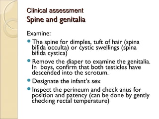 Clinical assessment

Spine and genitalia
Examine:
The spine for dimples, tuft of hair (spina
bifida occulta) or cystic swellings (spina
bifida cystica)
Remove the diaper to examine the genitalia.
In boys, confirm that both testicles have
descended into the scrotum.
Designate the infant’s sex
Inspect the perineum and check anus for
position and patency (can be done by gently
checking rectal temperature)

 