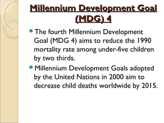 Millennium Development Goal
(MDG) 4
The

fourth Millennium Development
Goal (MDG 4) aims to reduce the 1990
mortality rate among under-five children
by two thirds.
Millennium Development Goals adopted
by the United Nations in 2000 aim to
decrease child deaths worldwide by 2015.

 