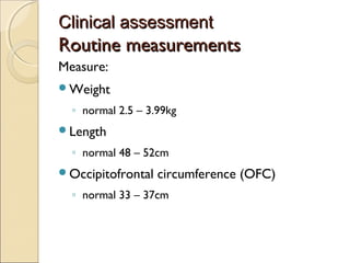 Clinical assessment

Routine measurements
Measure:
Weight

◦ normal 2.5 – 3.99kg
Length

◦ normal 48 – 52cm
Occipitofrontal

circumference (OFC)

◦ normal 33 – 37cm

 