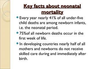 Key facts about neonatal
mortality
Every

year nearly 41% of all under-five
child deaths are among newborn infants,
i.e. the neonatal period.
75%of all newborn deaths occur in the
first week of life.
In developing countries nearly half of all
mothers and newborns do not receive
skilled care during and immediately after
birth.

 