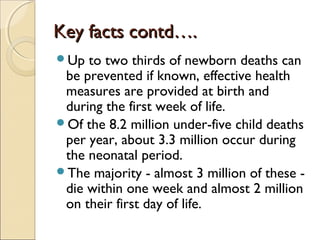 Key facts contd….
Up

to two thirds of newborn deaths can
be prevented if known, effective health
measures are provided at birth and
during the first week of life.
Of the 8.2 million under-five child deaths
per year, about 3.3 million occur during
the neonatal period.
The majority - almost 3 million of these die within one week and almost 2 million
on their first day of life.

 