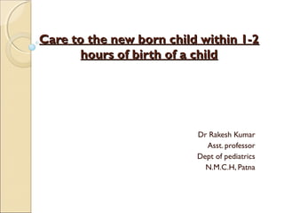 Care to the new born child within 1-2
hours of birth of a child

Dr Rakesh Kumar
Asst. professor
Dept of pediatrics
N.M.C.H, Patna

 