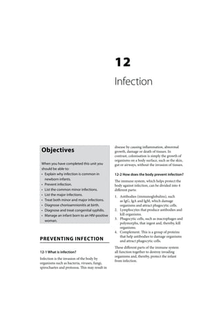 12
                                                Infection




                                                disease by causing inflammation, abnormal
 Objectives                                     growth, damage or death of tissues. In
                                                contrast, colonisation is simply the growth of
                                                organisms on a body surface, such as the skin,
 When you have completed this unit you          gut or airways, without the invasion of tissues.
 should be able to:
 • Explain why infection is common in           12-2 How does the body prevent infection?
   newborn infants.                             The immune system, which helps protect the
 • Prevent infection.                           body against infection, can be divided into 4
 • List the common minor infections.            different parts:
 • List the major infections.                   1. Antibodies (immunoglobulins), such
 • Treat both minor and major infections.          as IgG, IgA and IgM, which damage
 • Diagnose chorioamnionitis at birth.             organisms and attract phagocytic cells.
 • Diagnose and treat congenital syphilis.      2. Lymphocytes that produce antibodies and
 • Manage an infant born to an HIV-positive        kill organisms.
                                                3. Phagocytic cells, such as macrophages and
   woman.
                                                   polymorphs, that ingest and, thereby, kill
                                                   organisms.
                                                4. Complement. This is a group of proteins
                                                   that help antibodies to damage organisms
PREVENTING INFECTION                               and attract phagocytic cells.
                                                These different parts of the immune system
12-1 What is infection?                         all function together to destroy invading
                                                organisms and, thereby, protect the infant
Infection is the invasion of the body by
                                                from infection.
organisms such as bacteria, viruses, fungi,
spirochaetes and protozoa. This may result in
 
