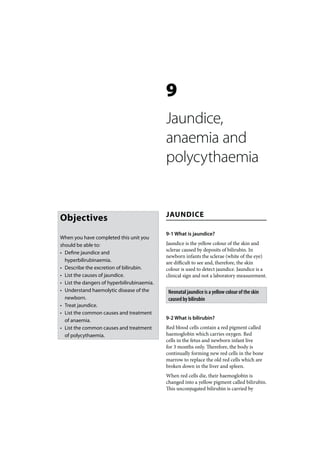 9
                                             Jaundice,
                                             anaemia and
                                             polycythaemia


                                             JAUNDICE
Objectives
                                             9-1 What is jaundice?
When you have completed this unit you
should be able to:                           Jaundice is the yellow colour of the skin and
                                             sclerae caused by deposits of bilirubin. In
• Define jaundice and
                                             newborn infants the sclerae (white of the eye)
  hyperbilirubinaemia.                       are difficult to see and, therefore, the skin
• Describe the excretion of bilirubin.       colour is used to detect jaundice. Jaundice is a
• List the causes of jaundice.               clinical sign and not a laboratory measurement.
• List the dangers of hyperbilirubinaemia.
• Understand haemolytic disease of the        Neonatal jaundice is a yellow colour of the skin
  newborn.                                    caused by bilirubin
• Treat jaundice.
• List the common causes and treatment
  of anaemia.                                9-2 What is bilirubin?
• List the common causes and treatment       Red blood cells contain a red pigment called
  of polycythaemia.                          haemoglobin which carries oxygen. Red
                                             cells in the fetus and newborn infant live
                                             for 3 months only. Therefore, the body is
                                             continually forming new red cells in the bone
                                             marrow to replace the old red cells which are
                                             broken down in the liver and spleen.
                                             When red cells die, their haemoglobin is
                                             changed into a yellow pigment called bilirubin.
                                             This unconjugated bilirubin is carried by
 