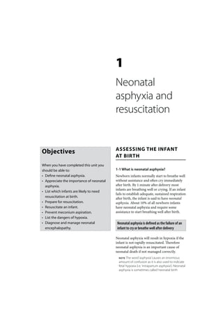 1
                                          Neonatal
                                          asphyxia and
                                          resuscitation


                                          ASSESSING THE INFANT
Objectives
                                          AT BIRTH
When you have completed this unit you
should be able to:                        1-1 What is neonatal asphyxia?
• Define neonatal asphyxia.               Newborn infants normally start to breathe well
• Appreciate the importance of neonatal   without assistance and often cry immediately
  asphyxia.                               after birth. By 1 minute after delivery most
                                          infants are breathing well or crying. If an infant
• List which infants are likely to need
                                          fails to establish adequate, sustained respiration
  resuscitation at birth.                 after birth, the infant is said to have neonatal
• Prepare for resuscitation.              asphyxia. About 10% of all newborn infants
• Resuscitate an infant.                  have neonatal asphyxia and require some
• Prevent meconium aspiration.            assistance to start breathing well after birth.
• List the dangers of hypoxia.
• Diagnose and manage neonatal             Neonatal asphyxia is defined as the failure of an
  encephalopathy.                          infant to cry or breathe well after delivery

                                          Neonatal asphyxia will result in hypoxia if the
                                          infant is not rapidly resuscitated. Therefore
                                          neonatal asphyxia is an important cause of
                                          neonatal death if not managed correctly.
                                            NOTE  The word ‘asphyxia’ causes an enormous
                                            amount of confusion as it is also used to indicate
                                            fetal hypoxia (i.e. ‘intrapartum asphyxia’). Neonatal
                                            asphyxia is sometimes called ‘neonatal birth
 