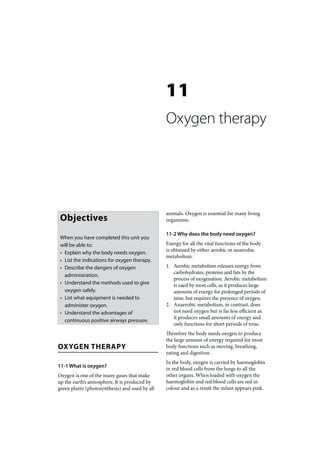 11
                                                Oxygen therapy




                                                animals. Oxygen is essential for many living
 Objectives                                     organisms.

                                                11-2 Why does the body need oxygen?
 When you have completed this unit you
 will be able to:                               Energy for all the vital functions of the body
                                                is obtained by either aerobic or anaerobic
 • Explain why the body needs oxygen.
                                                metabolism:
 • List the indications for oxygen therapy.
 • Describe the dangers of oxygen               1. Aerobic metabolism releases energy from
                                                   carbohydrates, proteins and fats by the
   administration.
                                                   process of oxygenation. Aerobic metabolism
 • Understand the methods used to give             is used by most cells, as it produces large
   oxygen safely.                                  amounts of energy for prolonged periods of
 • List what equipment is needed to                time, but requires the presence of oxygen.
   administer oxygen.                           2. Anaerobic metabolism, in contrast, does
 • Understand the advantages of                    not need oxygen but is far less efficient as
                                                   it produces small amounts of energy and
   continuous positive airways pressure.
                                                   only functions for short periods of time.
                                                Therefore the body needs oxygen to produce
                                                the large amount of energy required for most
OXYGEN THERAPY                                  body functions such as moving, breathing,
                                                eating and digestion.
                                                In the body, oxygen is carried by haemoglobin
11-1 What is oxygen?
                                                in red blood cells from the lungs to all the
Oxygen is one of the many gases that make       other organs. When loaded with oxygen the
up the earth’s atmosphere. It is produced by    haemoglobin and red blood cells are red in
green plants (photosynthesis) and used by all   colour and as a result the infant appears pink.
 