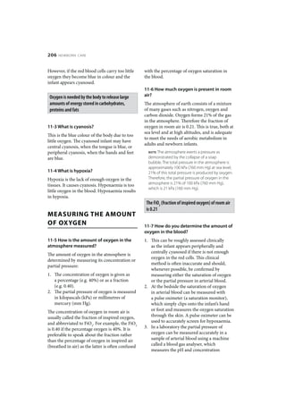 206   NEWBORN CARE



However, if the red blood cells carry too little    with the percentage of oxygen saturation in
oxygen they become blue in colour and the           the blood.
infant appears cyanosed.
                                                    11-6 How much oxygen is present in room
 Oxygen is needed by the body to release large      air?
 amounts of energy stored in carbohydrates,         The atmosphere of earth consists of a mixture
 proteins and fats                                  of many gases such as nitrogen, oxygen and
                                                    carbon dioxide. Oxygen forms 21% of the gas
                                                    in the atmosphere. Therefore the fraction of
11-3 What is cyanosis?                              oxygen in room air is 0.21. This is true, both at
                                                    sea level and at high altitudes, and is adequate
This is the blue colour of the body due to too
                                                    to meet the needs of aerobic metabolism in
little oxygen. The cyanosed infant may have
                                                    adults and newborn infants.
central cyanosis, when the tongue is blue, or
peripheral cyanosis, when the hands and feet          NOTE The atmosphere exerts a pressure as
are blue.                                             demonstrated by the collapse of a soap
                                                      bubble. The total pressure in the atmosphere is
                                                      approximately 100 kPa (760 mm Hg) at sea level;
11-4 What is hypoxia?                                 21% of this total pressure is produced by oxygen.
Hypoxia is the lack of enough oxygen in the           Therefore, the partial pressure of oxygen in the
tissues. It causes cyanosis. Hypoxaemia is too        atmosphere is 21% of 100 kPa (760 mm Hg),
                                                      which is 21 kPa (160 mm Hg).
little oxygen in the blood. Hypoxaemia results
in hypoxia.
                                                     The FiO2 (fraction of inspired oxygen) of room air
                                                     is 0.21
MEASURING THE AMOUNT
OF OXYGEN                                           11-7 How do you determine the amount of
                                                    oxygen in the blood?
11-5 How is the amount of oxygen in the             1. This can be roughly assessed clinically
atmosphere measured?                                   as the infant appears peripherally and
                                                       centrally cyanosed if there is not enough
The amount of oxygen in the atmosphere is
                                                       oxygen in the red cells. This clinical
determined by measuring its concentration or
                                                       method is often inaccurate and should,
partial pressure:
                                                       whenever possible, be confirmed by
1. The concentration of oxygen is given as             measuring either the saturation of oxygen
   a percentage (e.g. 40%) or as a fraction            or the partial pressure in arterial blood.
   (e.g. 0.40).                                     2. At the bedside the saturation of oxygen
2. The partial pressure of oxygen is measured          in arterial blood can be measured with
   in kilopascals (kPa) or millimetres of              a pulse oximeter (a saturation monitor),
   mercury (mm Hg).                                    which simply clips onto the infant’s hand
The concentration of oxygen in room air is             or foot and measures the oxygen saturation
usually called the fraction of inspired oxygen,        through the skin. A pulse oximeter can be
and abbreviated to FiO2. For example, the FiO2         used to accurately screen for hypoxaemia.
is 0.40 if the percentage oxygen is 40%. It is      3. In a laboratory the partial pressure of
preferable to speak about the fraction rather          oxygen can be measured accurately in a
than the percentage of oxygen in inspired air          sample of arterial blood using a machine
(breathed in air) as the latter is often confused      called a blood gas analyser, which
                                                       measures the pH and concentration
 