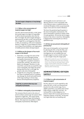 OXYGEN THERAPY     209


                                                    of retinopathy recover and vision is not
 Too much oxygen is dangerous as it may damage
                                                    affected. However, severe retinopathy with
 the infant
                                                    a lot of fibrosis causes a condition known as
                                                    retrolental fibroplasia which can permanently
                                                    impair vision and even result in blindness.
11-17 When is the concentration of
inspired oxygen too high?                           The lower the gestational age the greater is
                                                    the risk of retinopathy of prematurity. The
Any FiO2 that increases the PaO2 or SaO2 above
                                                    risk of retinopathy is greatest in infants under
the normal range is too high. It is impossible
                                                    32 weeks gestation. At term the risk of oxygen
to tell by clinical examination alone that the
                                                    toxicity to the retina is much less. Retinopathy
FiO2 is too high. The risk of oxygen damage is
                                                    is diagnosed by examining the eye with an
determined by the PaO2 or SaO2 and not by the
                                                    ophthalmoscope.
FiO2. A high FiO2 is not dangerous if the PaO2
or SaO2 are normal (e.g. with severe respiratory
distress). A high FiO2 is most dangerous if there   11-20 How can you prevent retinopathy of
are no lung or heart problems, e.g. oxygen given    prematurity?
to healthy preterm infants during transport.        Most cases of retinopathy can be prevented
                                                    by adjusting the FiO2 so that the PaO2 and
11-18 What are the dangers of too much              SaO2 are within the normal range. If these
oxygen in the blood?                                investigations are not available, give just
                                                    enough oxygen to correct central cyanosis,
1. If the PaO2 is too high, the retina of the
                                                    i.e. just enough to keep the tongue pink.
   infant’s eyes can be damaged causing
   retinopathy of prematurity. However, if            NOTE Unfortunately the cause of retinopathy is
   a very high FiO2 is needed to maintain a           not fully understood and some very immature
   normal PaO2 and SaO2, the retina is not            infants may still get eye damage despite careful
   likely to be damaged. Therefore, it is the         oxygen control. Infants of less than 32 weeks
                                                      gestation should be screened for retinopathy at 6
   raised PaO2 and not the increased FiO2 that
                                                      weeks by direct fundoscopy.
   causes retinopathy. The longer the period
   during which the PaO2 is too high, the
   greater is the risk of retinopathy.
2. A high FiO2 for a long time, especially if
                                                    ADMINISTERING OXYGEN
   the infant is intubated and on a ventilator,     SAFELY
   may damage the alveoli and small bronchi
   of the lung resulting in chronic lung
   disease (bronchopulmonary dysplasia).            11-21 What is a safe concentration of
                                                    inspired oxygen?
 A high PaO2 in a preterm infant may cause          No FiO2 above 0.21 can be regarded as safe
 retinopathy of prematurity                         unless the PaO2 or SaO2 are measured and
                                                    found to be in the normal range. Even a
                                                    slightly raised FiO2 in an infant with normal
11-19 What is retinopathy of prematurity?           lungs will give a high PaO2 and SaO2. An
                                                    increased FiO2 is most dangerous in a
The immature blood vessels in the retina of         preterm infant with recurrent apnoea but no
preterm infants constrict (go into spasm) when      respiratory distress, as the PaO2 can become
exposed to a high PaO2. This causes retinal         very high while they are breathing well.
ischaemia and haemorrhage with healing by
fibrosis. This important eye problem is called
retinopathy of prematurity. Mild degrees
 