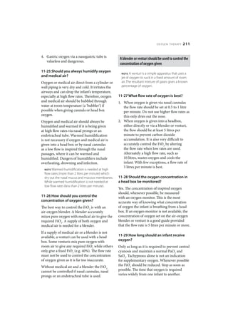 OXYGEN THERAPY      211


4. Gastric oxygen via a nasogastric tube is
                                                      A blender or venturi should be used to control the
   valueless and dangerous.
                                                      concentration of oxygen given
11-25 Should you always humidify oxygen
                                                       NOTE   A venturi is a simple apparatus that uses a
and medical air?                                       jet of oxygen to suck in a fixed amount of room
Oxygen or medical air direct from a cylinder or        air. The resultant mixture of gases gives a known
wall piping is very dry and cold. It irritates the     percentage of oxygen.
airways and can drop the infant’s temperature,
especially at high flow rates. Therefore, oxygen     11-27 What flow rate of oxygen is best?
and medical air should be bubbled through            1. When oxygen is given via nasal cannulas
water at room temperature (a ‘bubbler’) if              the flow rate should be set at 0.5 to 1 litre
possible when giving cannula or head box                per minute. Do not use higher flow rates as
oxygen.                                                 this only dries out the nose.
Oxygen and medical air should always be              2. When oxygen is given into a headbox,
humidified and warmed if it is being given              either directly or via a blender or venturi,
at high flow rates via nasal prongs or an               the flow should be at least 5 litres per
endotracheal tube. Warmed humidification                minute to prevent carbon dioxide
is not necessary if oxygen and medical air is           accumulation. It is also very difficult to
given into a head box or by nasal cannulas              accurately control the FiO2 by altering
as a low flow is inspired through the nasal             the flow rate when low rates are used.
passages, where it can be warmed and                    Alternately a high flow rate, such as
humidified. Dangers of humidifiers include              10 litres, wastes oxygen and cools the
overheating, drowning and infection.                    infant. With few exceptions, a flow rate of
                                                        5 litres per minute is best.
  NOTE Warmed humidification is needed at high
  flow rates (more than 2 litres per minute) which
  dry out the nasal mucus and mucous membranes.      11-28 Should the oxygen concentration in
  While warmed humidification is not needed at       a head box be monitored?
  low flow rates (less than 2 litres per minute).
                                                     Yes. The concentration of inspired oxygen
                                                     should, whenever possible, be measured
11-26 How should you control the                     with an oxygen monitor. This is the most
concentration of oxygen given?                       accurate way of knowing what concentration
The best way to control the FiO2 is with an          of oxygen the infant is breathing from a head
air-oxygen blender. A blender accurately             box. If an oxygen monitor is not available, the
mixes pure oxygen with medical air to give the       concentration of oxygen set on the air-oxygen
required FiO2. A supply of both oxygen and           blender or venturi is a good guide provided
medical air is needed for a blender.                 that the flow rate is 5 litres per minute or more.
If a supply of medical air or a blender is not
available, a venturi can be used with a head         11-29 How long should an infant receive
box. Some venturis mix pure oxygen with              oxygen?
room air to give any required FiO2 while others      Only as long as it is required to prevent central
only give a fixed FiO2 (e.g. 40%). The flow rate     cyanosis and maintain a normal PaO2 and
must not be used to control the concentration        SaO2. Tachypnoea alone is not an indication
of oxygen given as it is far too inaccurate.         for supplementary oxygen. Whenever possible
Without medical air and a blender the FiO2           the FiO2 should be reduced. Stop as soon as
cannot be controlled if nasal cannulas, nasal        possible. The time that oxygen is required
prongs or an endotracheal tube is used.              varies widely from one infant to another.
 