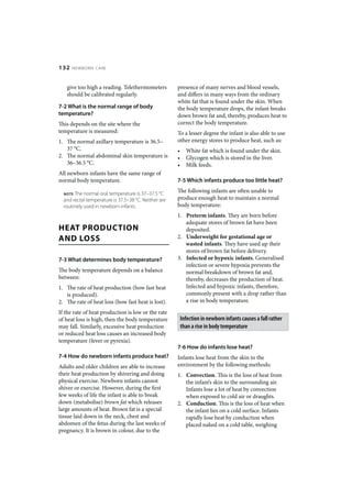 132   NEWBORN CARE



   give too high a reading. Telethermometers          presence of many nerves and blood vessels,
   should be calibrated regularly.                    and differs in many ways from the ordinary
                                                      white fat that is found under the skin. When
7-2 What is the normal range of body                  the body temperature drops, the infant breaks
temperature?                                          down brown fat and, thereby, produces heat to
This depends on the site where the                    correct the body temperature.
temperature is measured:                              To a lesser degree the infant is also able to use
1. The normal axillary temperature is 36.5–           other energy stores to produce heat, such as:
   37 °C.                                             •     White fat which is found under the skin.
2. The normal abdominal skin temperature is           •     Glycogen which is stored in the liver.
   36–36.5 °C.                                        •     Milk feeds.
All newborn infants have the same range of
normal body temperature.                              7-5 Which infants produce too little heat?

  NOTE The normal oral temperature is 37–37.5 °C      The following infants are often unable to
  and rectal temperature is 37.5–38 °C. Neither are   produce enough heat to maintain a normal
  routinely used in newborn infants.                  body temperature:
                                                      1. Preterm infants. They are born before
                                                         adequate stores of brown fat have been
HEAT PRODUCTION                                          deposited.
AND LOSS                                              2. Underweight for gestational age or
                                                         wasted infants. They have used up their
                                                         stores of brown fat before delivery.
7-3 What determines body temperature?                 3. Infected or hypoxic infants. Generalised
                                                         infection or severe hypoxia prevents the
The body temperature depends on a balance                normal breakdown of brown fat and,
between:                                                 thereby, decreases the production of heat.
1. The rate of heat production (how fast heat            Infected and hypoxic infants, therefore,
   is produced).                                         commonly present with a drop rather than
2. The rate of heat loss (how fast heat is lost).        a rise in body temperature.
If the rate of heat production is low or the rate
of heat loss is high, then the body temperature           Infection in newborn infants causes a fall rather
may fall. Similarly, excessive heat production            than a rise in body temperature
or reduced heat loss causes an increased body
temperature (fever or pyrexia).
                                                      7-6 How do infants lose heat?
7-4 How do newborn infants produce heat?              Infants lose heat from the skin to the
Adults and older children are able to increase        environment by the following methods:
their heat production by shivering and doing          1. Convection. This is the loss of heat from
physical exercise. Newborn infants cannot                the infant’s skin to the surrounding air.
shiver or exercise. However, during the first            Infants lose a lot of heat by convection
few weeks of life the infant is able to break            when exposed to cold air or draughts.
down (metabolise) brown fat which releases            2. Conduction. This is the loss of heat when
large amounts of heat. Brown fat is a special            the infant lies on a cold surface. Infants
tissue laid down in the neck, chest and                  rapidly lose heat by conduction when
abdomen of the fetus during the last weeks of            placed naked on a cold table, weighing
pregnancy. It is brown in colour, due to the
 