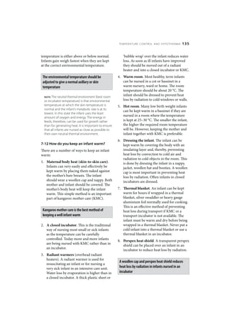 TEMPERATURE CONTROL AND HYPOTHERMIA           135


temperature is either above or below normal.               ‘bubble wrap’ over the infant reduces water
Infants gain weigh fastest when they are kept              loss. As soon as ill infants have improved
at the correct environmental temperature.                  they should be moved out of a radiant
                                                           heater and into a closed incubator or KMC.
 The environmental temperature should be                4. Warm room. Most healthy, term infants
 adjusted to give a normal axillary or skin                can be nursed in a cot or bassinet in a
 temperature                                               warm nursery, ward or home. The room
                                                           temperature should be about 20 °C. The
  NOTE  The neutral thermal environment (best room
                                                           infant should be dressed to prevent heat
  or incubator temperature) is that environmental          loss by radiation to cold windows or walls.
  temperature at which the skin temperature is          5. Hot room. Many low birth weight infants
  normal and the infant’s metabolic rate is at its
                                                           can be kept warm in a bassinet if they are
  lowest. In this state the infant uses the least
  amount of oxygen and energy. The energy in
                                                           nursed in a room where the temperature
  feeds, therefore, can be used for growth rather          is kept at 25–30 °C. The smaller the infant,
  than for generating heat. It is important to ensure      the higher the required room temperature
  that all infants are nursed as close as possible to      will be. However, keeping the mother and
  their own neutral thermal environment.                   infant together with KMC is preferable.
                                                        6. Dressing the infant. The infant can be
7-12 How do you keep an infant warm?                       kept warm by covering the body with an
There are a number of ways to keep an infant               insulating layer and, thereby, preventing
warm:                                                      heat loss by convection to cold air and
                                                           radiation to cold objects in the room. This
1. Maternal body heat (skin-to-skin care).                 is done by dressing the infant in a nappy,
   Infants can very easily and effectively be              jacket, woollen hat and booties. A woollen
   kept warm by placing them naked against                 cap is most important in preventing heat
   the mother’s bare breasts. The infant                   loss by radiation. Often infants in closed
   should wear a woollen cap and nappy. Both               incubators are dressed.
   mother and infant should be covered. The
   mother’s body heat will keep the infant              7. Thermal blanket. An infant can be kept
   warm. This simple method is an important                warm for hours if wrapped in a thermal
   part of kangaroo mother care (KMC).                     blanket, silver swaddler or heavy gauge
                                                           aluminium foil normally used for cooking.
                                                           This is an effective method of preventing
 Kangaroo mother care is the best method of                heat loss during transport if KMC or a
 keeping a well infant warm                                transport incubator is not available. The
                                                           infant must be warm and dry before being
2. A closed incubator. This is the traditional             wrapped in a thermal blanket. Never put a
   way of nursing most small or sick infants               cold infant into a thermal blanket or use a
   as the temperature can be carefully                     thermal blanket in an incubator.
   controlled. Today more and more infants
                                                        8. Perspex heat shield. A transparent perspex
   are being nursed with KMC rather than in
                                                           shield can be placed over an infant in an
   an incubator.
                                                           incubator to reduce heat loss by radiation.
3. Radiant warmers (overhead radiant
   heaters). A radiant warmer is used for
                                                         A woollen cap and perspex heat shield reduces
   resuscitating an infant or for nursing a
   very sick infant in an intensive care unit.           heat loss by radiation in infants nursed in an
   Water loss by evaporation is higher than in           incubator
   a closed incubator. A thick plastic sheet or
 