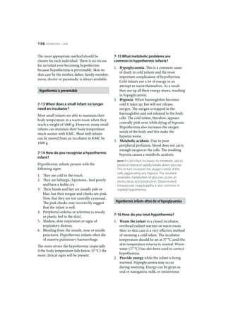 136   NEWBORN CARE



The most appropriate method should be             7-15 What metabolic problems are
chosen for each individual. There is no excuse    common in hypothermic infants?
for an infant ever becoming hypothermic
                                                  1. Hypoglycaemia. This is a common cause
because hypothermia is preventable. Skin-to-
                                                     of death in cold infants and the most
skin care by the mother, father, family member,
                                                     important complication of hypothermia.
nurse, doctor or paramedic is always available.
                                                     Cold infants use a lot of energy in an
                                                     attempt to warm themselves. As a result
 Hypothermia is preventable                          they use up all their energy stores, resulting
                                                     in hypoglycaemia.
                                                  2. Hypoxia. When haemoglobin becomes
7-13 When does a small infant no longer              cold it takes up, but will not release,
need an incubator?                                   oxygen. The oxygen is trapped in the
                                                     haemoglobin and not released to the body
Most small infants are able to maintain their
                                                     cells. The cold infant, therefore, appears
body temperature in a warm room when they
                                                     centrally pink even while dying of hypoxia.
reach a weight of 1800 g. However, many small
                                                     Hypothermia also increases the oxygen
infants can maintain their body temperature
                                                     needs of the body and this make the
much sooner with KMC. Most well infants
                                                     hypoxia worse.
can be moved from an incubator to KMC by
                                                  3. Metabolic acidosis. Due to poor
1600 g.
                                                     peripheral perfusion, blood does not carry
                                                     enough oxygen to the cells. The resulting
7-14 How do you recognise a hypothermic              hypoxia causes a metabolic acidosis.
infant?
                                                    NOTE   A cold infant increases its metabolic rate to
Hypothermic infants present with the                produce heat and rapidly breaks down glucose.
following signs:                                    This in turn increases the oxygen needs of the
                                                    cells, aggravating any hypoxia. The resultant
1. They are cold to the touch.                      anaerobic metabolism of glucose causes an
2. They are lethargic, hypotonic, feed poorly       excess lactic acid production. Disseminated
   and have a feeble cry.                           intravascular coagulopathy is also common in
3. Their hands and feet are usually pale or         marked hypothermia.
   blue, but their tongue and cheeks are pink.
   Note that they are not centrally cyanosed.
   The pink cheeks may incorrectly suggest         Hypothermic infants often die of hypoglycaemia
   that the infant is well.
4. Peripheral oedema or sclerema (a woody
                                                  7-16 How do you treat hypothermia?
   or plastic feel to the skin).
5. Shallow, slow respiration or signs of          1. Warm the infant in a closed incubator,
   respiratory distress.                             overhead radiant warmer or warm room.
6. Bleeding from the mouth, nose or needle           Skin-to-skin care is a very effective method
   punctures. Hypothermic infants often die          of warming a cold infant. The incubator
   of massive pulmonary haemorrhage.                 temperature should be set at 37 °C until the
                                                     skin temperature returns to normal. Warm
The more severe the hypothermia (especially
                                                     water (37 °C) has also been used to correct
if the body temperature falls below 35 °C) the
                                                     hypothermia.
more clinical signs will be present.
                                                  2. Provide energy while the infant is being
                                                     warmed. Hypoglycaemia may occur
                                                     during warming. Energy can be given as
                                                     oral or nasogastric milk, or intravenous
 