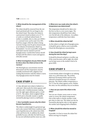 138   NEWBORN CARE



5. What should be the management of this         2. What error was made when the infant’s
infant?                                          temperature was determined?
The infant should be removed from the wet        The temperature should not be taken over
towel and dried well. Do not forget to dry       the liver as this is a very warm organ. The
the infant’s head. Then place the infant in      skin temperature should have been taken
a prewarmed closed incubator set at 37 °C        over the left side of the abdomen. An axillary
or under an overhead radiant heater. If          temperature could also have been taken.
neither is available, skin-to-skin care (KMC)
or a warmed room can be used. Give 30%           3. When should this infant be fed?
head box oxygen while the infant is being
warmed. Energy must be given intravenously       As this infant is at high risk of hypoglycaemia
as an infusion of maintenance fluid (e.g.        it should be given a feed as soon as possible.
Neonatalyte). As soon as possible, nasogastric   Check the blood glucose concentration.
milk feeds must be started to prevent
hypoglycaemia. Careful observations should       4. How should the infant be kept warm
be kept until the infant is warm and appears     during the next few days?
clinically normal.                               It should be dressed and given a woollen cap.
                                                 If the room becomes cold at night, the infant
6. What investigations do you think should       can be kept warm in the mother’s bed or be
be done when the infant arrives in the           given KMC.
nursery?
The blood glucose concentration must be
determined and the temperature must be           CASE STUDY 3
carefully monitored with a digital or low
reading thermometer until the infant is warm.    A term female infant is brought to an outlying
Any hypoglycaemia must be treated.               clinic on a cold winters day. The mother
                                                 delivered 30 minutes before and has to be
                                                 referred to hospital because of a retained
CASE STUDY 2                                     placenta. The infant’s axillary temperature is
                                                 34.5 °C but the infant appears active. Neither
A 5 day old male term infant is bathed in a      the clinic nor the ambulance has an incubator.
cold ward. Afterwards the infant appears well
but feels cold. A telethermometer reading        1. How can you warm this infant in the
over the right upper abdomen gives a result      clinic?
of 34 °C. The infant, which weighed 2400 g       You can use a heater, warm room or warm
at birth and is clinically wasted, is rapidly    water to correct the infant’s temperature.
warmed by placing it next to a wall heater.      One of the staff or a family member could
                                                 give skin-to-skin care. The infant can also be
1. Give 3 probable reasons why this infant       warmed by placing her skin-to-skin against
became hypothermic.                              the mother and wrapping both in blankets.
The infant is underweight for gestational age
and is also wasted. Both these conditions may    2. When should the infant be moved to
cause hypothermia as the infants have little     hospital?
white and brown fat. In addition the infant      If possible, it is best to warm the infant first
probably became cold after the bath because      before moving it to hospital.
he was not well dried and the room was cold.
 