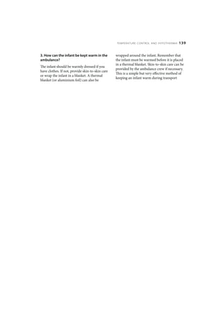 TEMPERATURE CONTROL AND HYPOTHERMIA       139


3. How can the infant be kept warm in the         wrapped around the infant. Remember that
ambulance?                                        the infant must be warmed before it is placed
                                                  in a thermal blanket. Skin-to-skin care can be
The infant should be warmly dressed if you
                                                  provided by the ambulance crew if necessary.
have clothes. If not, provide skin-to-skin care
                                                  This is a simple but very effective method of
or wrap the infant in a blanket. A thermal
                                                  keeping an infant warm during transport
blanket (or aluminium foil) can also be
 