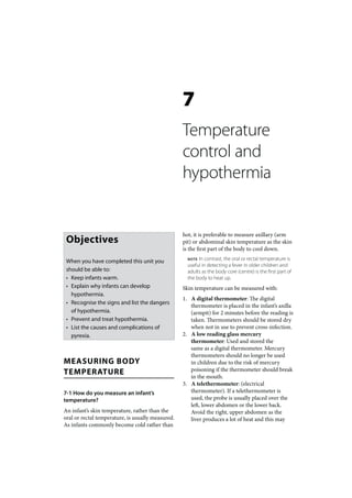 7
                                                   Temperature
                                                   control and
                                                   hypothermia


                                                   hot, it is preferable to measure axillary (arm
 Objectives                                        pit) or abdominal skin temperature as the skin
                                                   is the first part of the body to cool down.

 When you have completed this unit you               NOTE In contrast, the oral or rectal temperature is
                                                     useful in detecting a fever in older children and
 should be able to:                                  adults as the body core (centre) is the first part of
 • Keep infants warm.                                the body to heat up.
 • Explain why infants can develop                 Skin temperature can be measured with:
   hypothermia.
                                                   1. A digital thermometer: The digital
 • Recognise the signs and list the dangers
                                                      thermometer is placed in the infant’s axilla
   of hypothermia.                                    (armpit) for 2 minutes before the reading is
 • Prevent and treat hypothermia.                     taken. Thermometers should be stored dry
 • List the causes and complications of               when not in use to prevent cross-infection.
   pyrexia.                                        2. A low reading glass mercury
                                                      thermometer: Used and stored the
                                                      same as a digital thermometer. Mercury
                                                      thermometers should no longer be used
MEASURING BODY                                        in children due to the risk of mercury
TEMPERATURE                                           poisoning if the thermometer should break
                                                      in the mouth.
                                                   3. A telethermometer: (electrical
7-1 How do you measure an infant’s                    thermometer). If a telethermometer is
temperature?                                          used, the probe is usually placed over the
                                                      left, lower abdomen or the lower back.
An infant’s skin temperature, rather than the         Avoid the right, upper abdomen as the
oral or rectal temperature, is usually measured.      liver produces a lot of heat and this may
As infants commonly become cold rather than
 