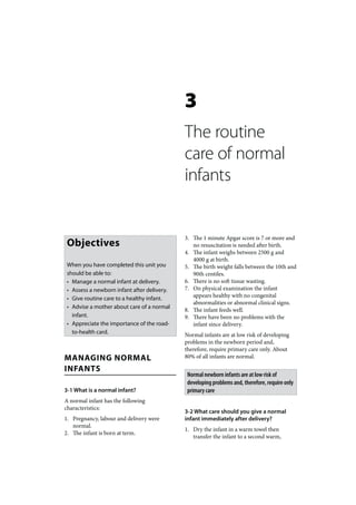 3
                                             The routine
                                             care of normal
                                             infants


                                             3. The 1 minute Apgar score is 7 or more and
 Objectives                                     no resuscitation is needed after birth.
                                             4. The infant weighs between 2500 g and
                                                4000 g at birth.
 When you have completed this unit you       5. The birth weight falls between the 10th and
 should be able to:                             90th centiles.
 • Manage a normal infant at delivery.       6. There is no soft tissue wasting.
 • Assess a newborn infant after delivery.   7. On physical examination the infant
 • Give routine care to a healthy infant.       appears healthy with no congenital
                                                abnormalities or abnormal clinical signs.
 • Advise a mother about care of a normal
                                             8. The infant feeds well.
   infant.                                   9. There have been no problems with the
 • Appreciate the importance of the road-       infant since delivery.
   to-health card.                           Normal infants are at low risk of developing
                                             problems in the newborn period and,
                                             therefore, require primary care only. About
MANAGING NORMAL                              80% of all infants are normal.

INFANTS
                                              Normal newborn infants are at low risk of
                                              developing problems and, therefore, require only
3-1 What is a normal infant?                  primary care
A normal infant has the following
characteristics:
                                             3-2 What care should you give a normal
1. Pregnancy, labour and delivery were       infant immediately after delivery?
   normal.
                                             1. Dry the infant in a warm towel then
2. The infant is born at term.
                                                transfer the infant to a second warm,
 