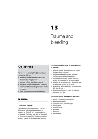 13
                                                Trauma and
                                                bleeding



                                                13-2 Which infants are at an increased risk
 Objectives                                     of trauma?
                                                1. Preterm infants who have delicate tissues
 When you have completed this unit you             that are easily damaged.
                                                2. Large infants where there is difficulty
 should be able to:
                                                   delivering the head and shoulders.
 • Name the important forms of trauma           3. Malpresentations, e.g. breech delivery
   that occur during delivery.                     where the infant has to be manipulated.
 • Manage infants with birth trauma.            4. Forceps or vacuum delivery where traction
 • Name the important causes of bleeding.          or suction is applied to the head.
 • Understand haemorrhagic disease of the       5. Unassisted deliveries where the infant may
                                                   fall after delivery.
   newborn.
                                                6. Precipitous deliveries when the infant is
 • Treat the different causes of bleeding.         delivered very fast.

                                                13-3 What are the major types of trauma?
TRAUMA                                          1.   Caput (i.e. caput succedaneum)
                                                2.   Cephalhaematoma
                                                3.   Subaponeurotic haemorrhage
13-1 What is trauma?                            4.   Facial palsy
                                                5.   Brachial palsy
Trauma means damage or injury. During
                                                6.   Bruising
delivery the infant may be damaged by
                                                7.   Fractures
pressure on the body as it passes down the
                                                8.   Lacerations
birth canal. The infant may also be damaged
by the person conducting the delivery, either
during a vaginal birth or caesarean section.
 